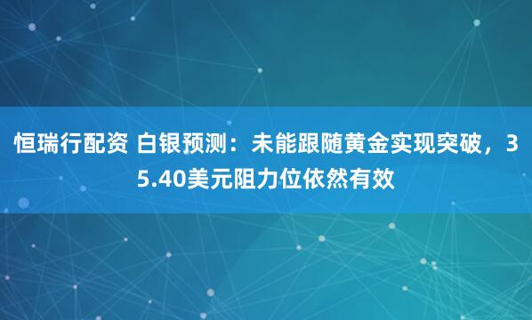 恒瑞行配资 白银预测：未能跟随黄金实现突破，35.40美元阻力位依然有效