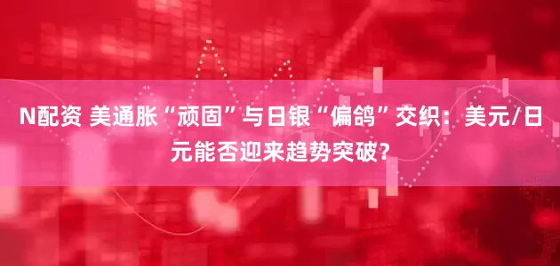 N配资 美通胀“顽固”与日银“偏鸽”交织：美元/日元能否迎来趋势突破？