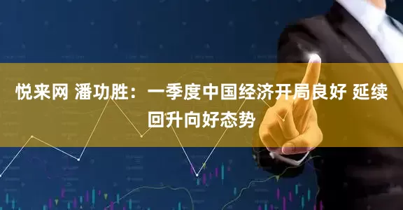 悦来网 潘功胜：一季度中国经济开局良好 延续回升向好态势