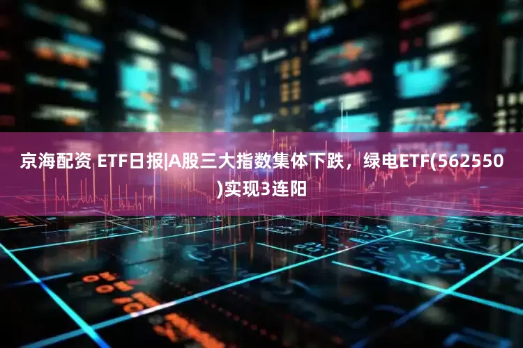 京海配资 ETF日报|A股三大指数集体下跌，绿电ETF(562550)实现3连阳