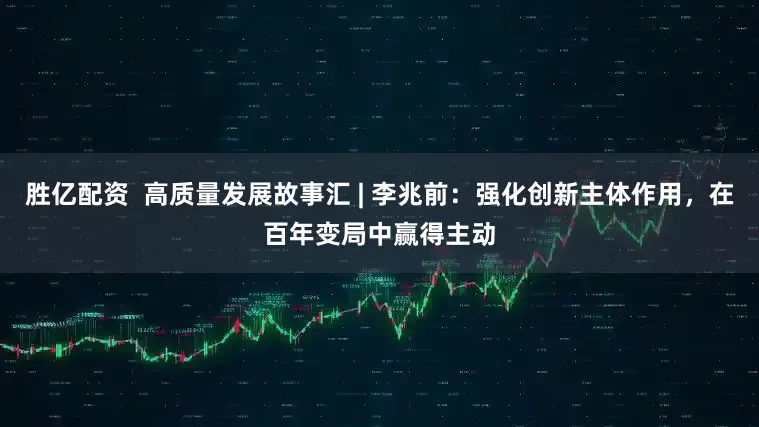胜亿配资  高质量发展故事汇 | 李兆前：强化创新主体作用，在百年变局中赢得主动