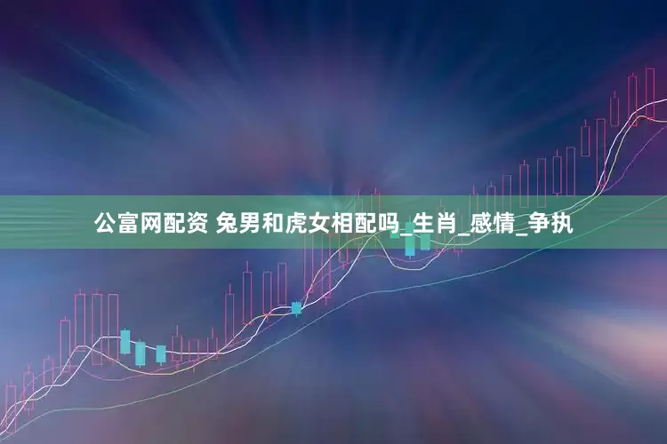 公富网配资 兔男和虎女相配吗_生肖_感情_争执