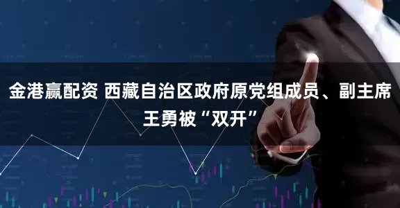 金港赢配资 西藏自治区政府原党组成员、副主席王勇被“双开”