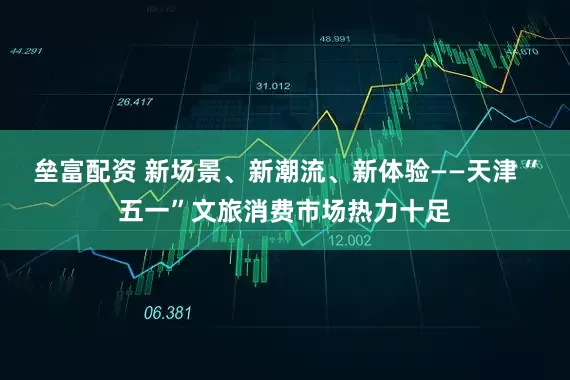 垒富配资 新场景、新潮流、新体验——天津“五一”文旅消费市场热力十足
