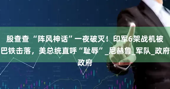 股查查 “阵风神话”一夜破灭！印军6架战机被巴铁击落，美总统直呼“耻辱”_尼赫鲁_军队_政府