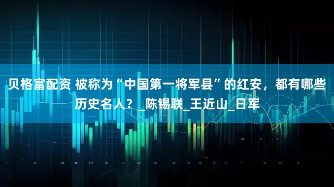 贝格富配资 被称为“中国第一将军县”的红安，都有哪些历史名人？_陈锡联_王近山_日军