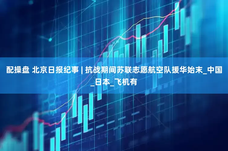 配操盘 北京日报纪事 | 抗战期间苏联志愿航空队援华始末_中国_日本_飞机有