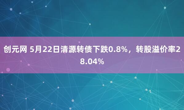 创元网 5月22日清源转债下跌0.8%，转股溢价率28.04%
