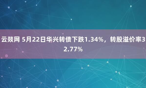 云燚网 5月22日华兴转债下跌1.34%，转股溢价率32.77%