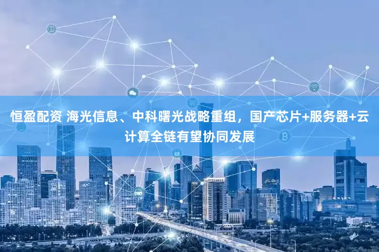 恒盈配资 海光信息、中科曙光战略重组，国产芯片+服务器+云计算全链有望协同发展
