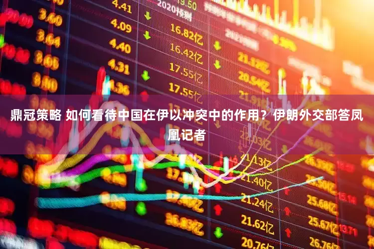 鼎冠策略 如何看待中国在伊以冲突中的作用？伊朗外交部答凤凰记者