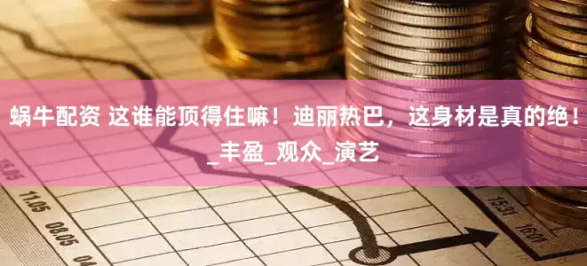 蜗牛配资 这谁能顶得住嘛！迪丽热巴，这身材是真的绝！_丰盈_观众_演艺