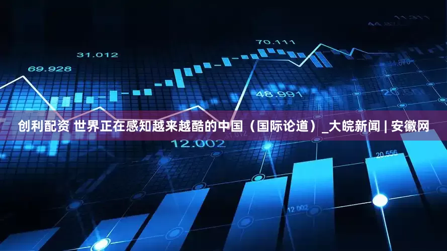 创利配资 世界正在感知越来越酷的中国（国际论道）_大皖新闻 | 安徽网