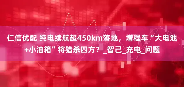 仁信优配 纯电续航超450km落地，增程车“大电池+小油箱”将猎杀四方？_智己_充电_问题
