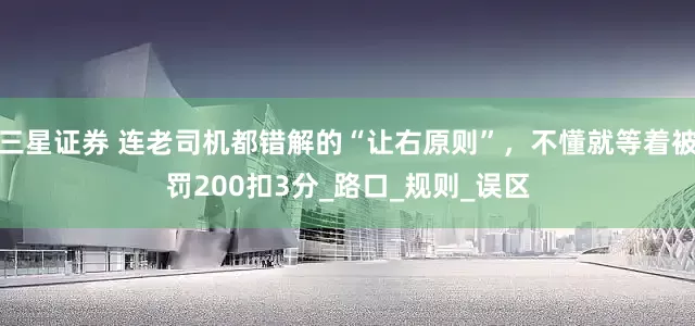 三星证券 连老司机都错解的“让右原则”，不懂就等着被罚200扣3分_路口_规则_误区