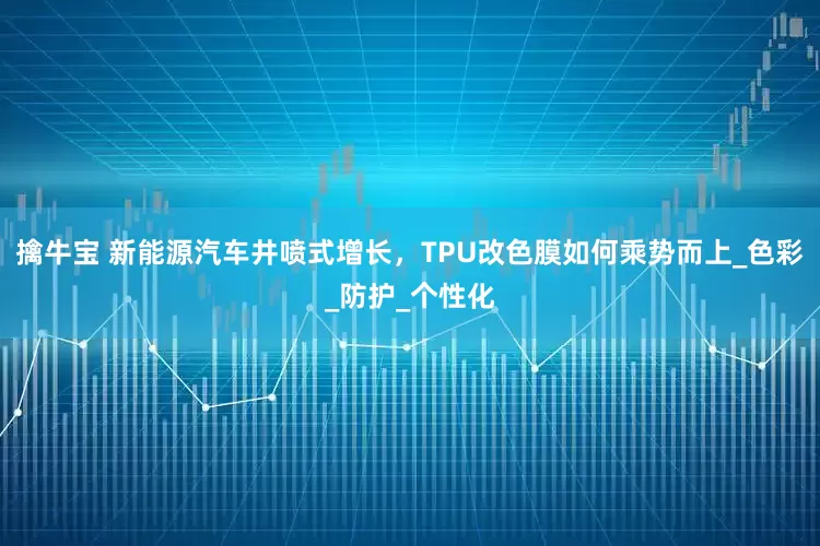 擒牛宝 新能源汽车井喷式增长，TPU改色膜如何乘势而上_色彩_防护_个性化