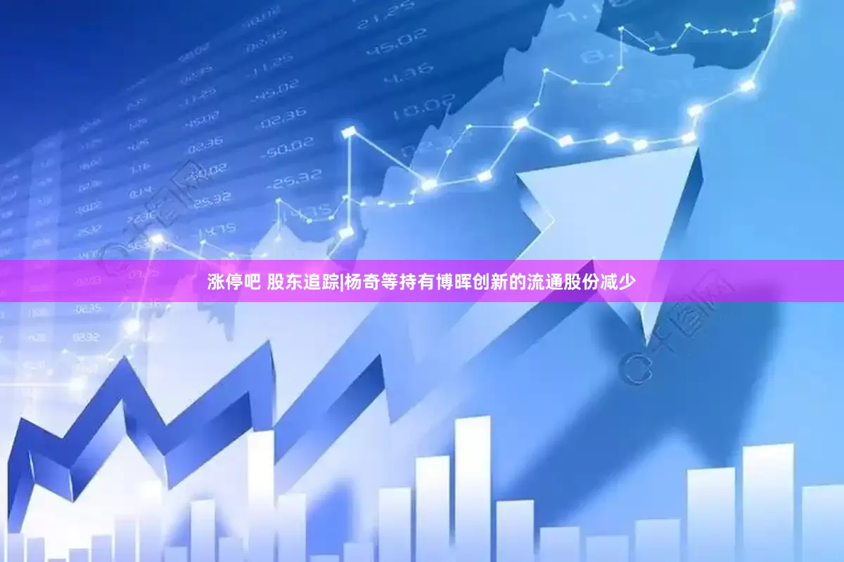 涨停吧 股东追踪|杨奇等持有博晖创新的流通股份减少