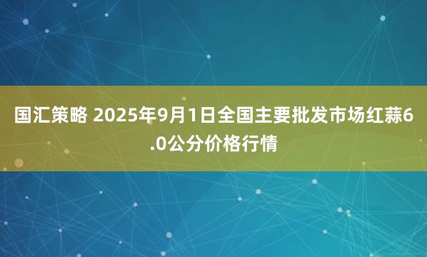 国汇策略 2025年9月1日全国主要批发市场红蒜6.0公分价格行情