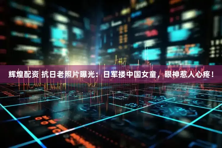 辉煌配资 抗日老照片曝光：日军搂中国女童，眼神惹人心疼！