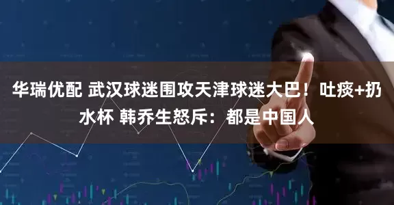 华瑞优配 武汉球迷围攻天津球迷大巴！吐痰+扔水杯 韩乔生怒斥：都是中国人