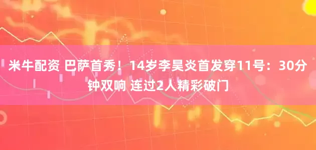 米牛配资 巴萨首秀！14岁李昊炎首发穿11号：30分钟双响 连过2人精彩破门