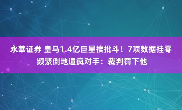 永華证券 皇马1.4亿巨星挨批斗！7项数据挂零 频繁倒地逼疯对手：裁判罚下他