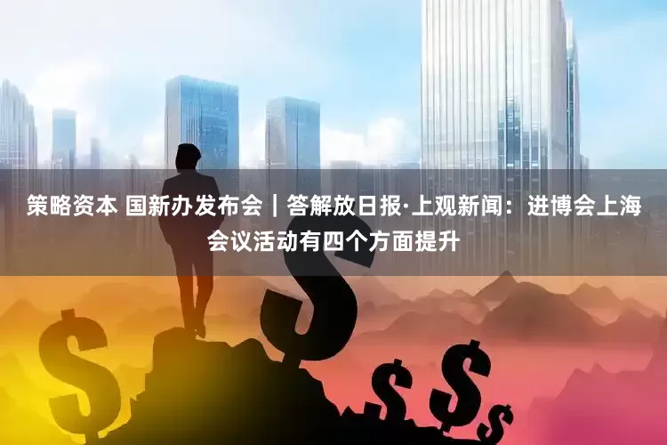 策略资本 国新办发布会｜答解放日报·上观新闻：进博会上海会议活动有四个方面提升